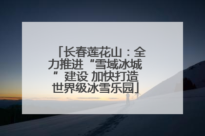 长春莲花山：全力推进“雪域冰城”建设 加快打造世界级冰雪乐园